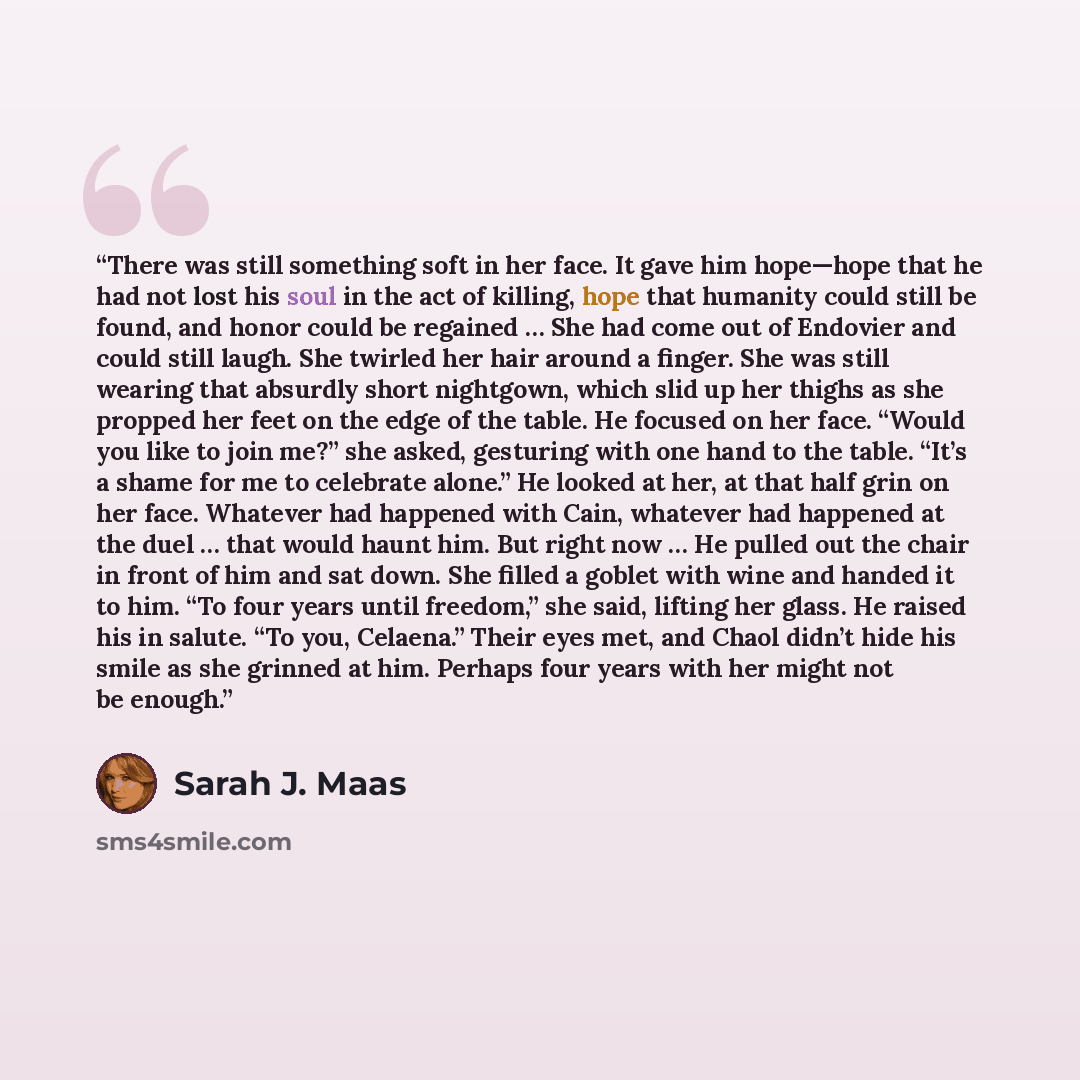 “There was still something soft in her face. It gave him hope—hope that he had not lost his soul in the act of killing, hope that humanity could still be found, and honor could be regained … She had come out of Endovier and could still laugh. She twirled her hair around a finger. She was still…” quote by Sarah J. Maas