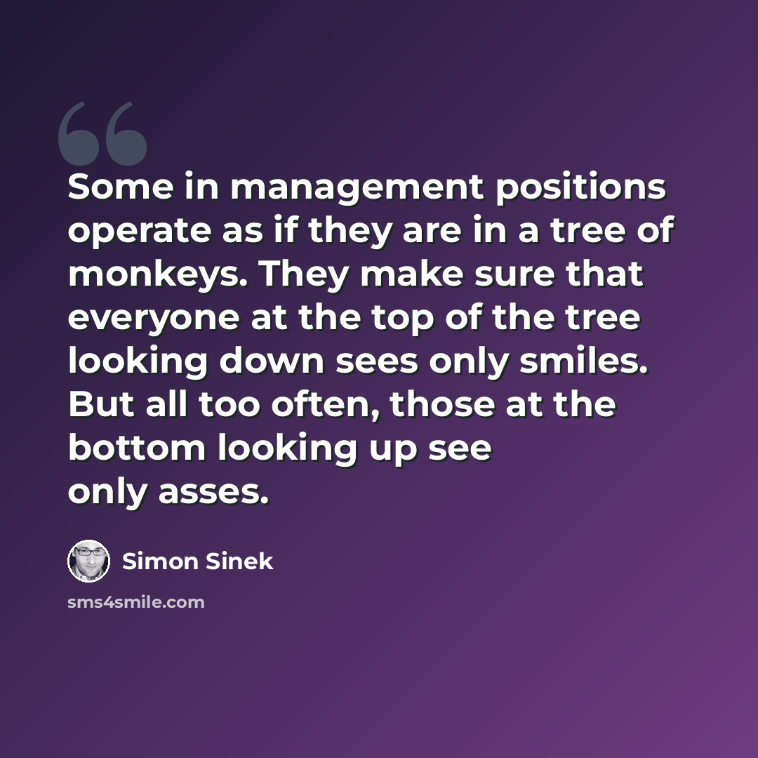 “Some in management positions operate as if they are in a tree of monkeys. They make sure that everyone at the top of the tree looking down sees only smiles. But all too often, those at the bottom looking up see only asses.” quote by Simon Sinek