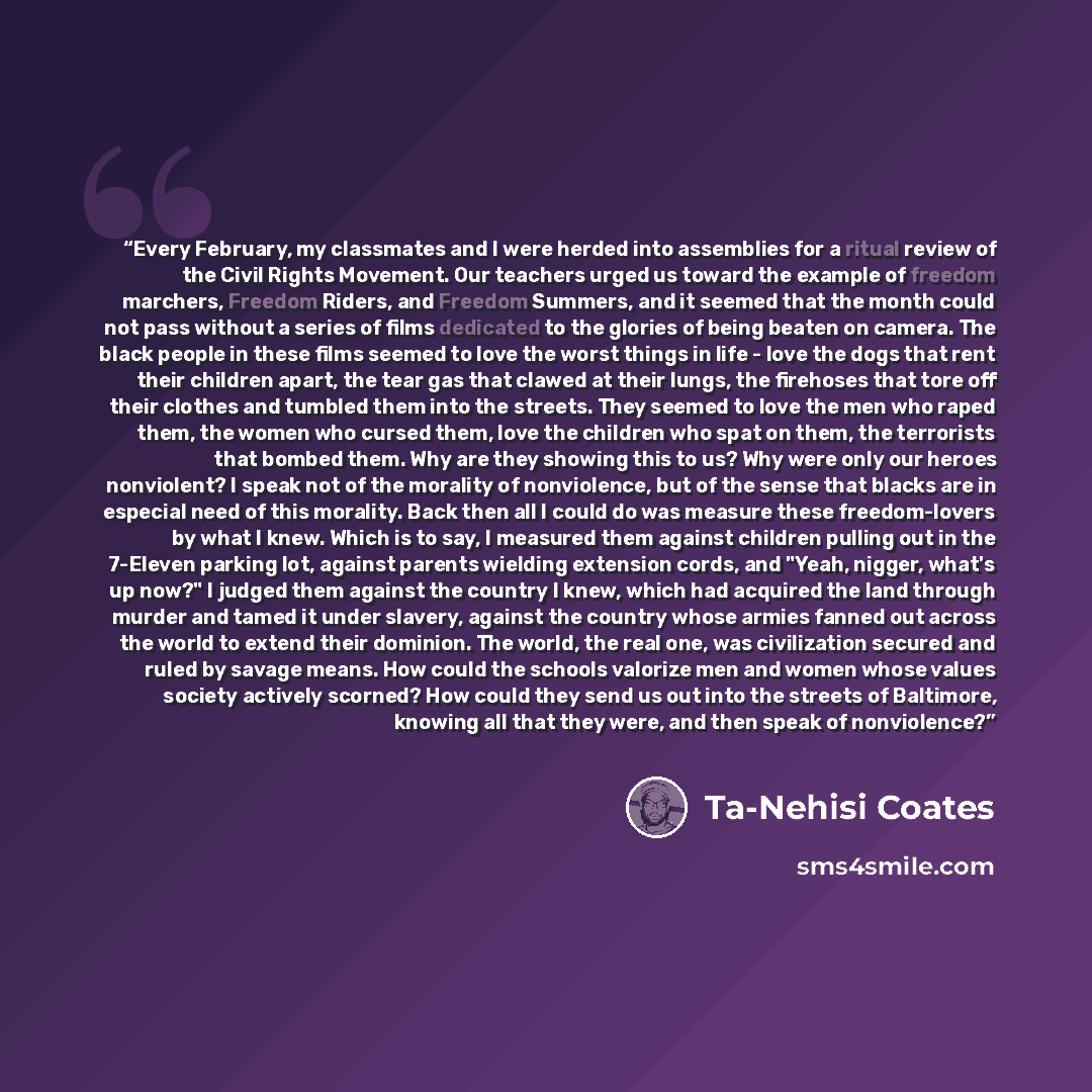 “Every February, my classmates and I were herded into assemblies for a ritual review of the Civil Rights Movement. Our teachers urged us toward the example of freedom marchers, Freedom Riders, and Freedom Summers, and it seemed that the month could not pass without a series of films dedicated to…” quote by Ta-Nehisi Coates