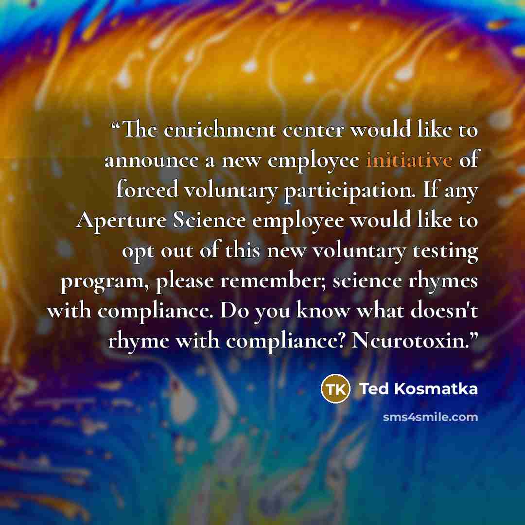 “The enrichment center would like to announce a new employee initiative of forced voluntary participation. If any Aperture Science employee would like to opt out of this new voluntary testing program, please remember; science rhymes with compliance. Do you know what doesn't rhyme with compliance?…” quote by Ted Kosmatka