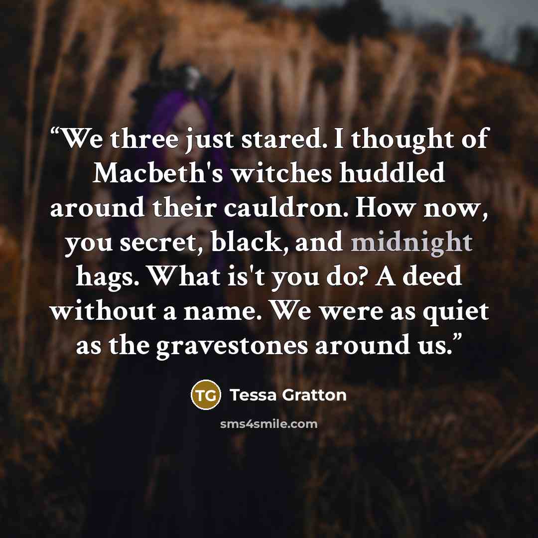“We three just stared. I thought of Macbeth's witches huddled around their cauldron. How now, you secret, black, and midnight hags. What is't you do? A deed without a name. We were as quiet as the gravestones around us.” quote by Tessa Gratton