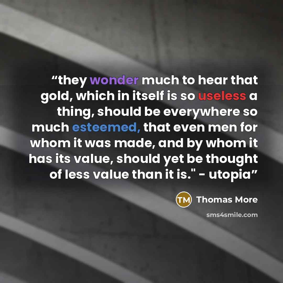 “they wonder much to hear that gold, which in itself is so useless a thing, should be everywhere so much esteemed, that even men for whom it was made, and by whom it has its value, should yet be thought of less value than it is." - utopia” quote by Thomas More