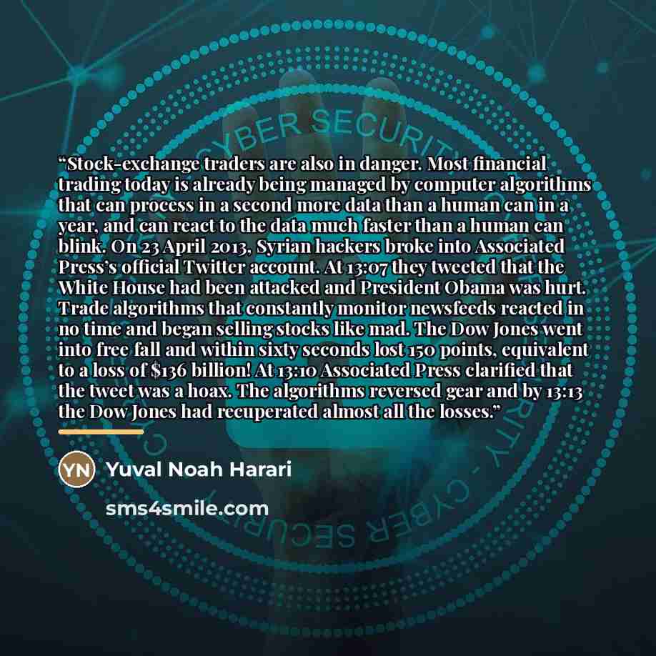 “Stock-exchange traders are also in danger. Most financial trading today is already being managed by computer algorithms that can process in a second more data than a human can in a year, and can react to the data much faster than a human can blink. On 23 April 2013, Syrian hackers broke into…” quote by Yuval Noah Harari