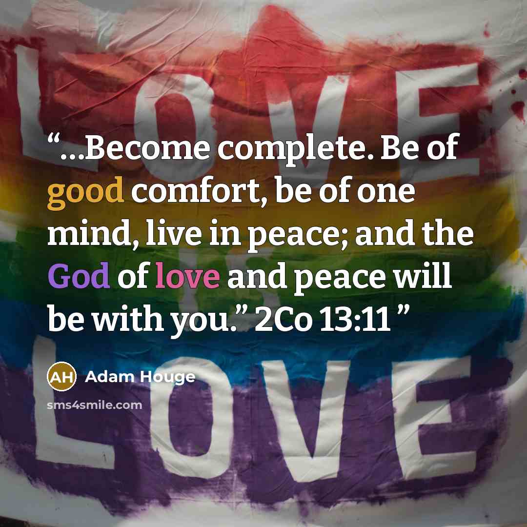 “…Become complete. Be of good comfort, be of one mind, live in peace; and the God of love and peace will be with you.” 2Co 13:11” quote by Adam Houge
