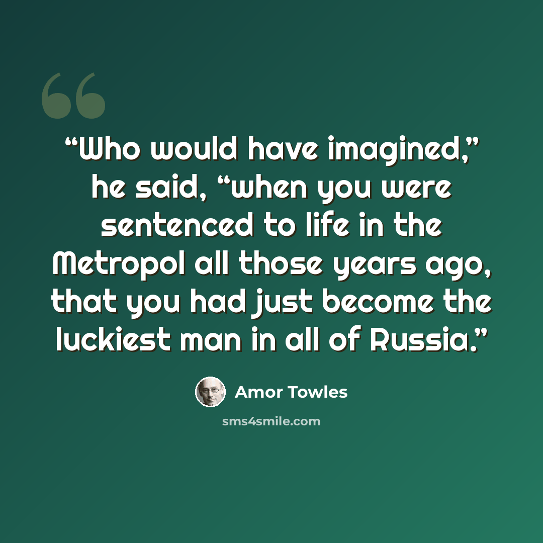 “Who would have imagined,” he said, “when you were sentenced to life in the Metropol all those years ago, that you had just become the luckiest man in all of Russia.” quote by Amor Towles