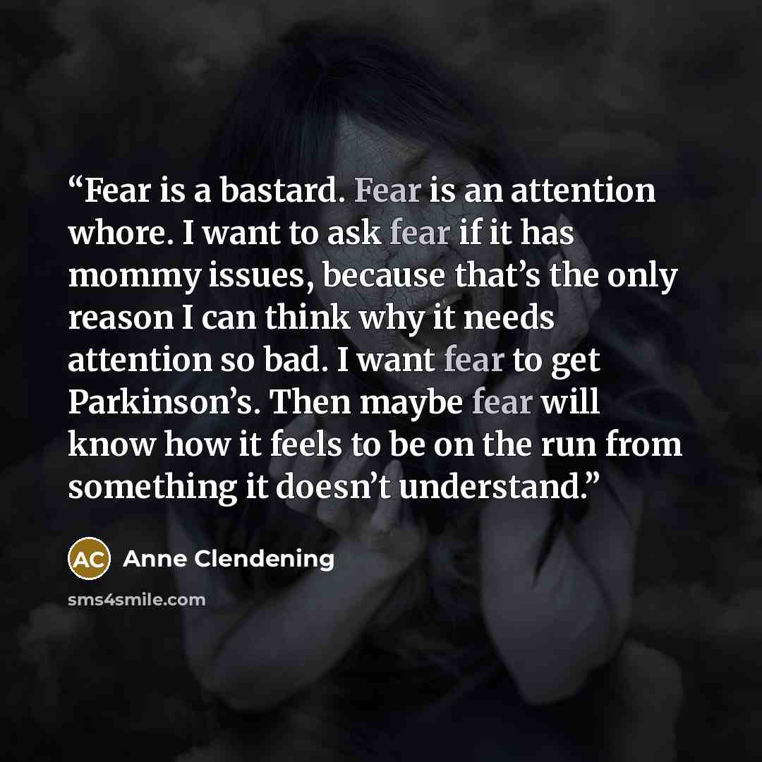 “Fear is a bastard. Fear is an attention whore. I want to ask fear if it has mommy issues, because that’s the only reason I can think why it needs attention so bad. I want fear to get Parkinson’s. Then maybe fear will know how it feels to be on the run from something it doesn’t understand.” quote by Anne Clendening