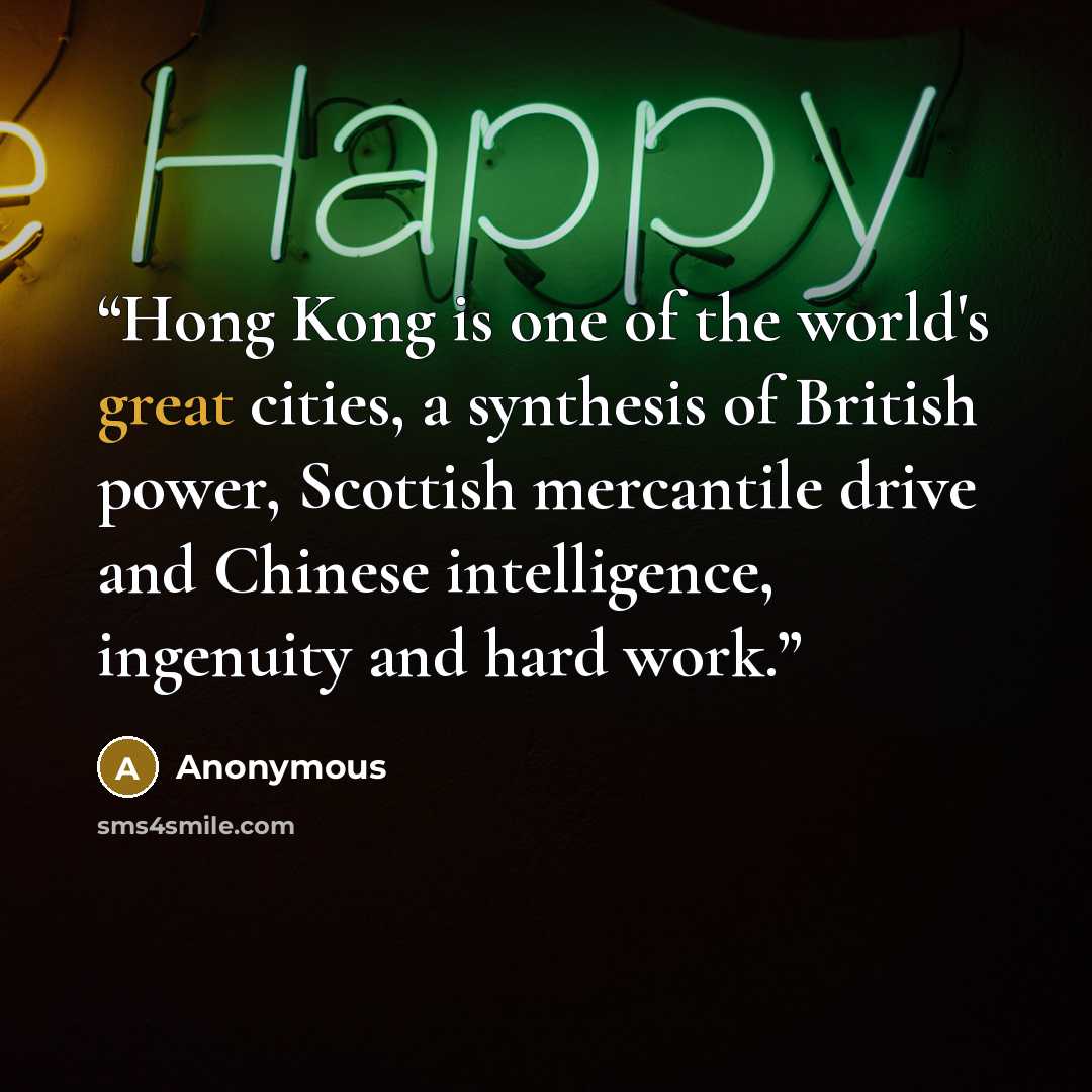 “Hong Kong is one of the world's great cities, a synthesis of British power, Scottish mercantile drive and Chinese intelligence, ingenuity and hard work.” quote by Anonymous