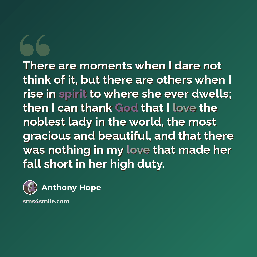 “There are moments when I dare not think of it, but there are others when I rise in spirit to where she ever dwells; then I can thank God that I love the noblest lady in the world, the most gracious and beautiful, and that there was nothing in my love that made her fall short in her high duty.” quote by Anthony Hope