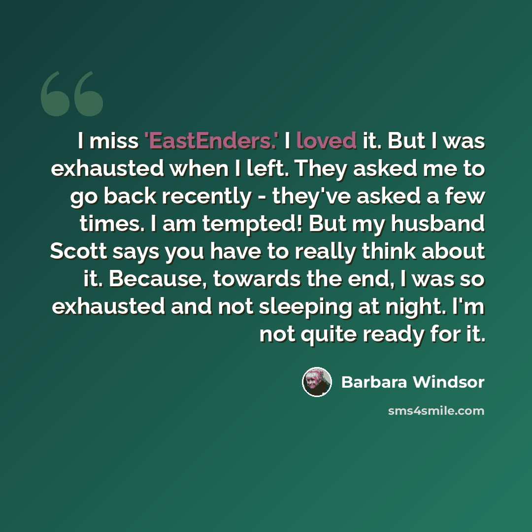 “I miss 'EastEnders.' I loved it. But I was exhausted when I left. They asked me to go back recently - they've asked a few times. I am tempted! But my husband Scott says you have to really think about it. Because, towards the end, I was so exhausted and not sleeping at night. I'm not quite ready…” quote by Barbara Windsor