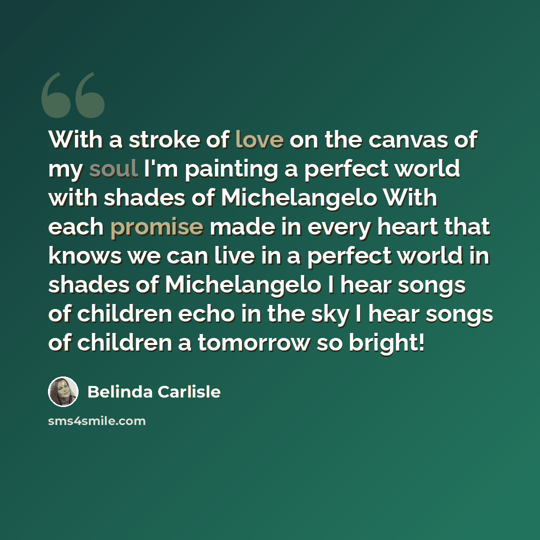 “With a stroke of love on the canvas of my soul I'm painting a perfect world with shades of Michelangelo With each promise made in every heart that knows we can live in a perfect world in shades of Michelangelo I hear songs of children echo in the sky I hear songs of children a tomorrow so bright!” quote by Belinda Carlisle