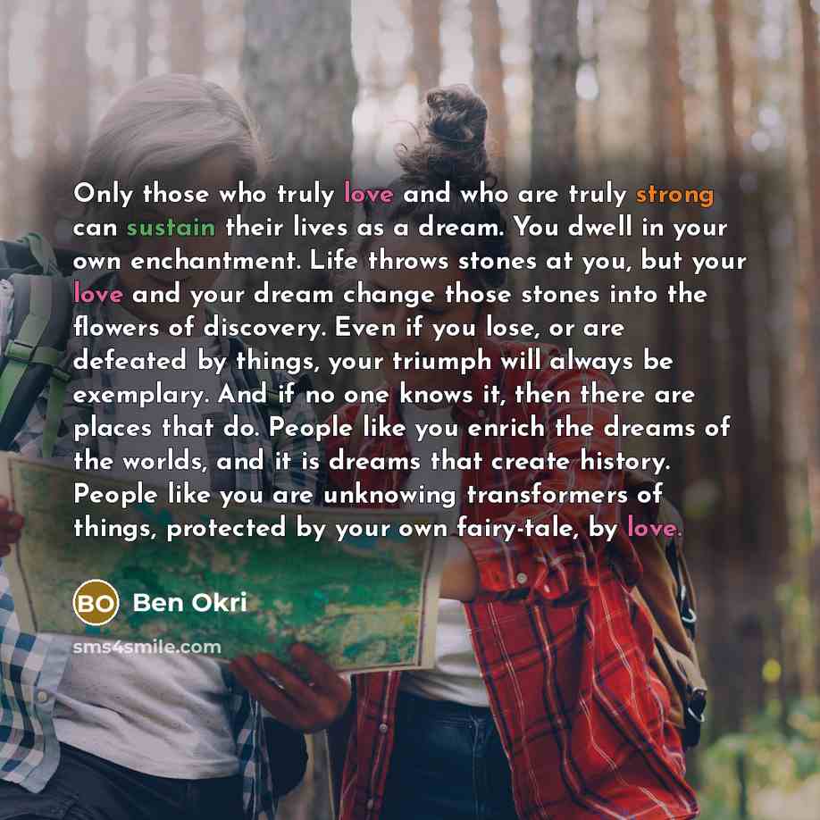 “Only those who truly love and who are truly strong can sustain their lives as a dream. You dwell in your own enchantment. Life throws stones at you, but your love and your dream change those stones into the flowers of discovery. Even if you lose, or are defeated by things, your triumph will always…” quote by Ben Okri