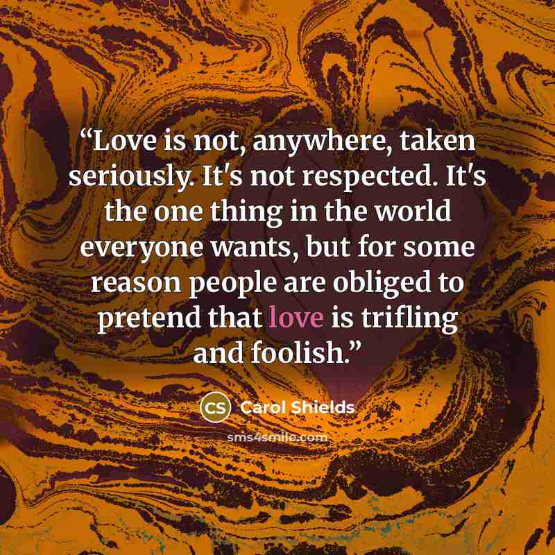 “Love is not, anywhere, taken seriously. It's not respected. It's the one thing in the world everyone wants, but for some reason people are obliged to pretend that love is trifling and foolish.” quote by Carol Shields