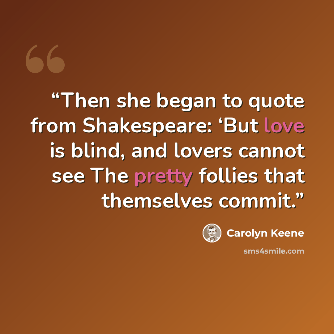 “Then she began to quote from Shakespeare: ‘But love is blind, and lovers cannot see The pretty follies that themselves commit.” quote by Carolyn Keene