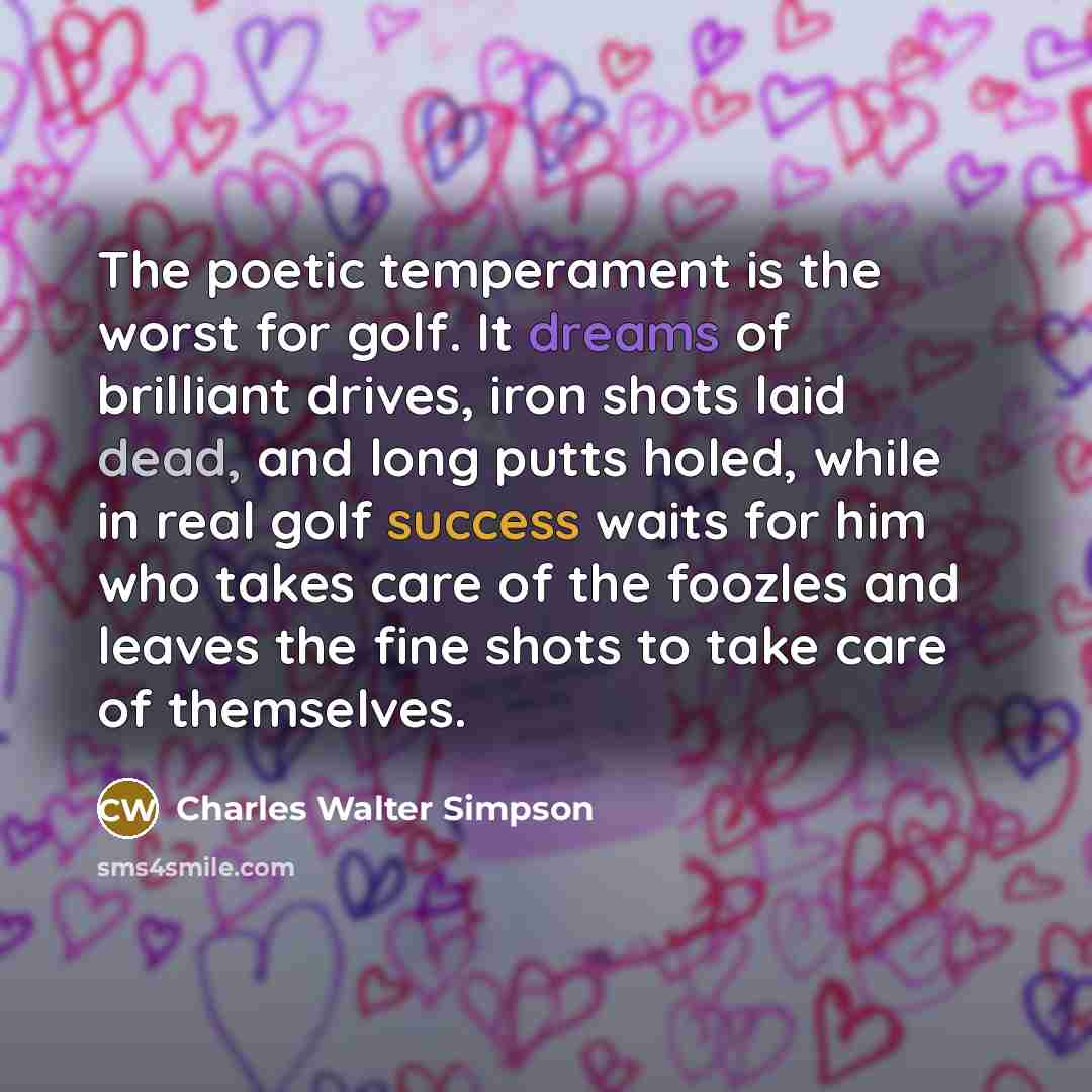 “The poetic temperament is the worst for golf. It dreams of brilliant drives, iron shots laid dead, and long putts holed, while in real golf success waits for him who takes care of the foozles and leaves the fine shots to take care of themselves.” quote by Charles Walter Simpson