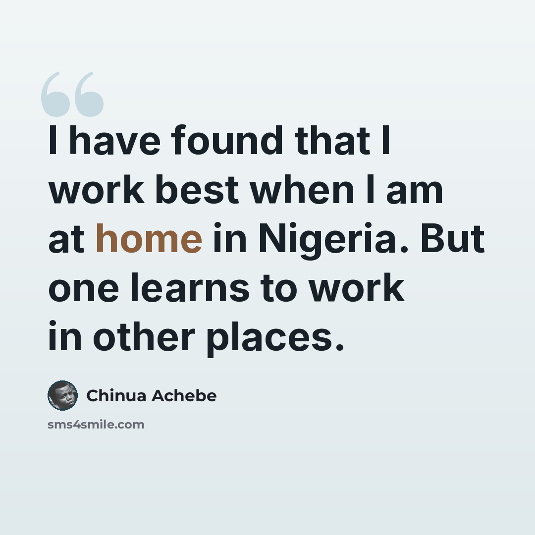 “I have found that I work best when I am at home in Nigeria. But one learns to work in other places.” quote by Chinua Achebe