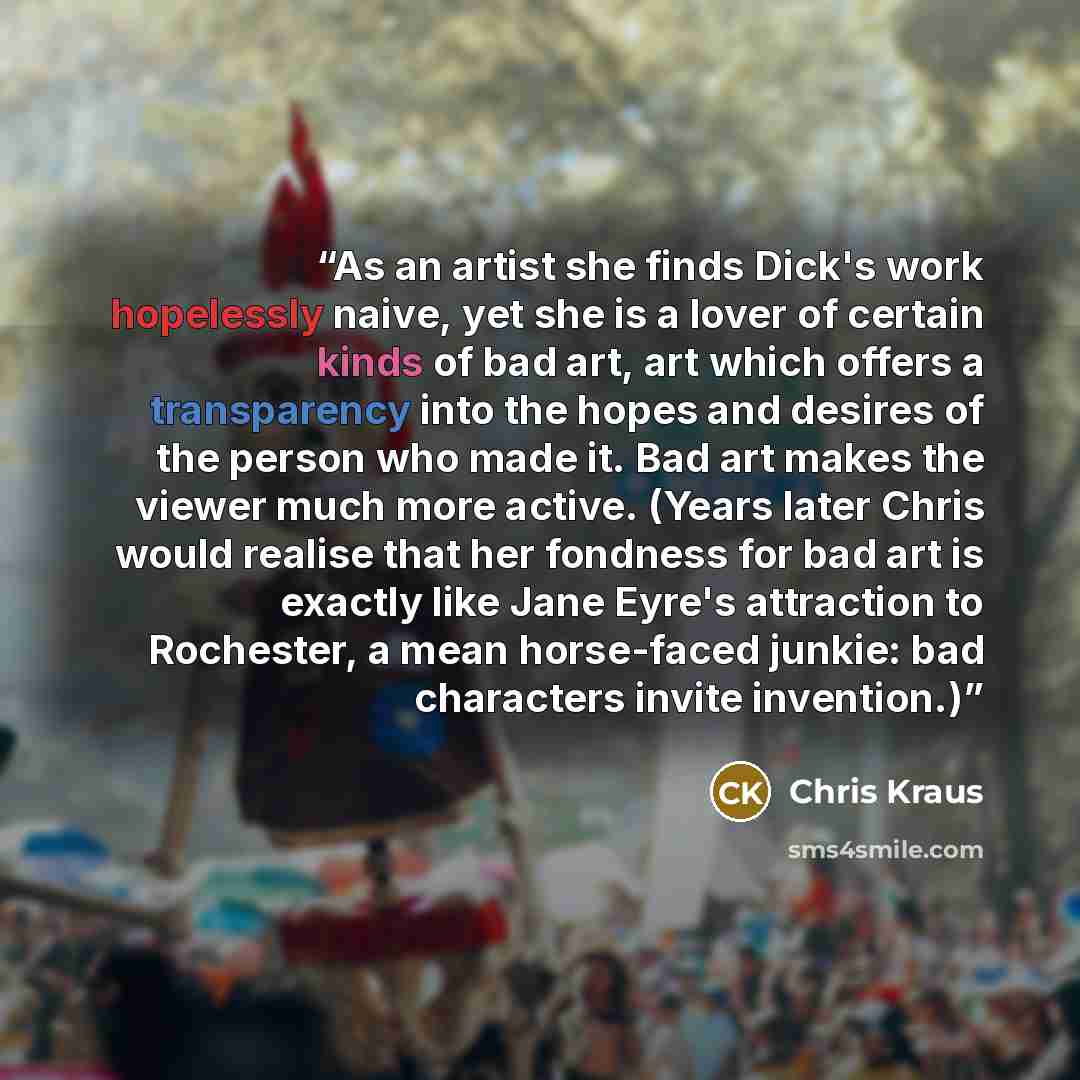 “As an artist she finds Dick's work hopelessly naive, yet she is a lover of certain kinds of bad art, art which offers a transparency into the hopes and desires of the person who made it. Bad art makes the viewer much more active. (Years later Chris would realise that her fondness for bad art is…” quote by Chris Kraus