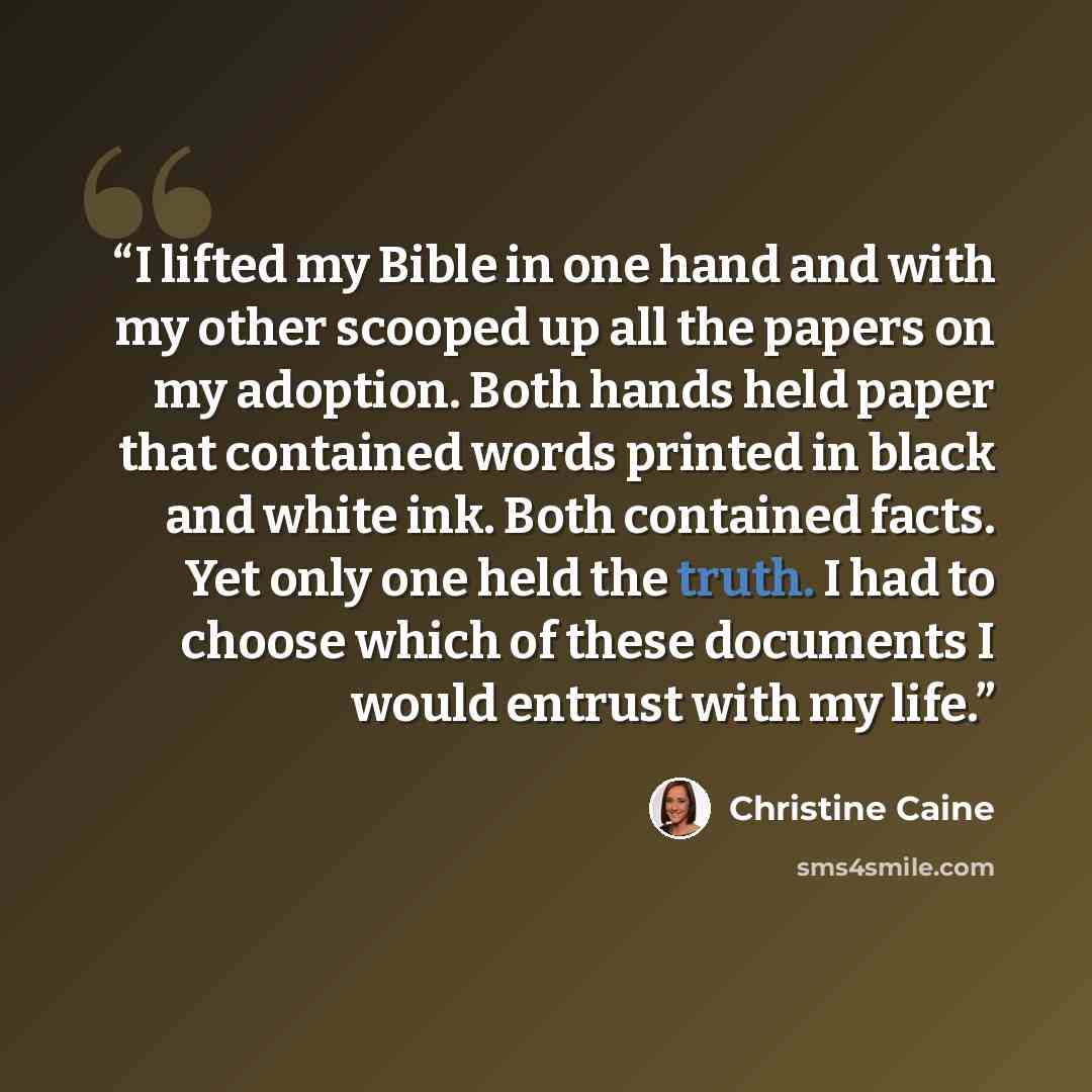 “I lifted my Bible in one hand and with my other scooped up all the papers on my adoption. Both hands held paper that contained words printed in black and white ink. Both contained facts. Yet only one held the truth. I had to choose which of these documents I would entrust with my life.” quote by Christine Caine