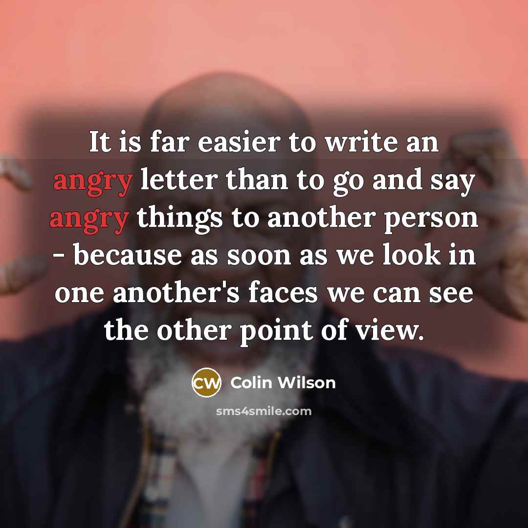 “It is far easier to write an angry letter than to go and say angry things to another person - because as soon as we look in one another's faces we can see the other point of view.” quote by Colin Wilson