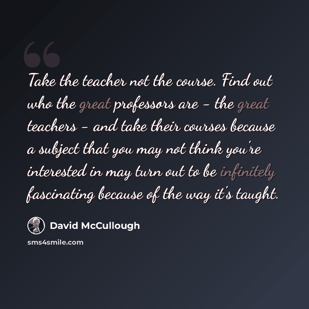 “Take the teacher not the course. Find out who the great professors are - the great teachers - and take their courses because a subject that you may not think you're interested in may turn out to be infinitely fascinating because of the way it's taught.” quote by David McCullough