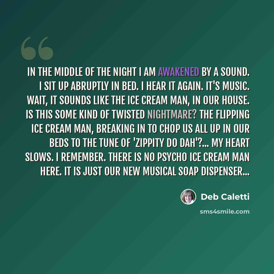 “In the middle of the night I am awakened by a sound. I sit up abruptly in bed. I hear it again. It's music. Wait, it sounds like the ice cream man, in our house. Is this some kind of twisted nightmare? The flipping ice cream man, breaking in to chop us all up in our beds to the tune of 'Zippity Do…” quote by Deb Caletti