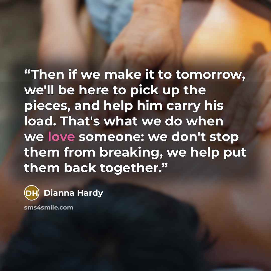 “Then if we make it to tomorrow, we'll be here to pick up the pieces, and help him carry his load. That's what we do when we love someone: we don't stop them from breaking, we help put them back together.” quote by Dianna Hardy