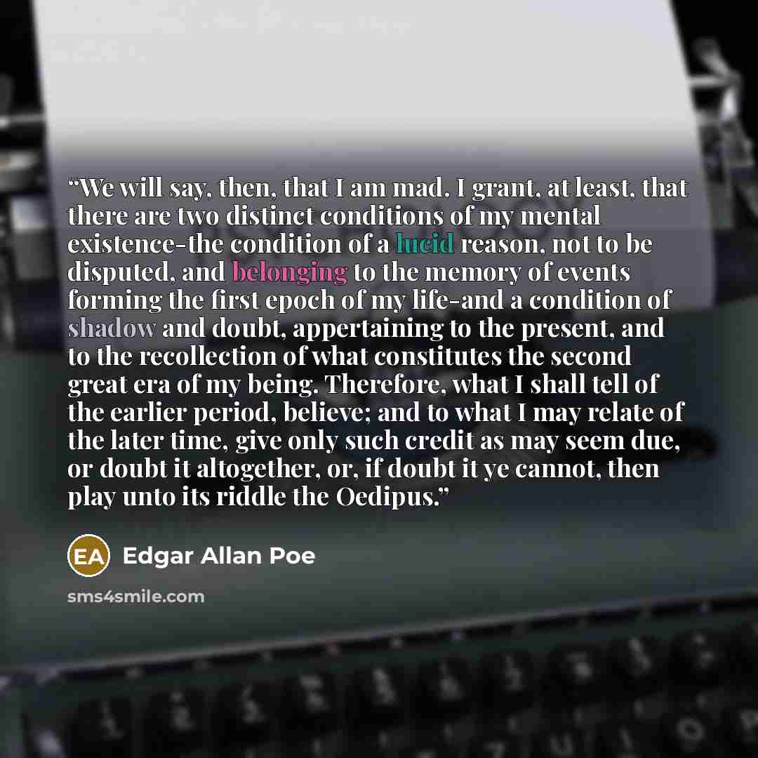 “We will say, then, that I am mad. I grant, at least, that there are two distinct conditions of my mental existence-the condition of a lucid reason, not to be disputed, and belonging to the memory of events forming the first epoch of my life-and a condition of shadow and doubt, appertaining to the…” quote by Edgar Allan Poe