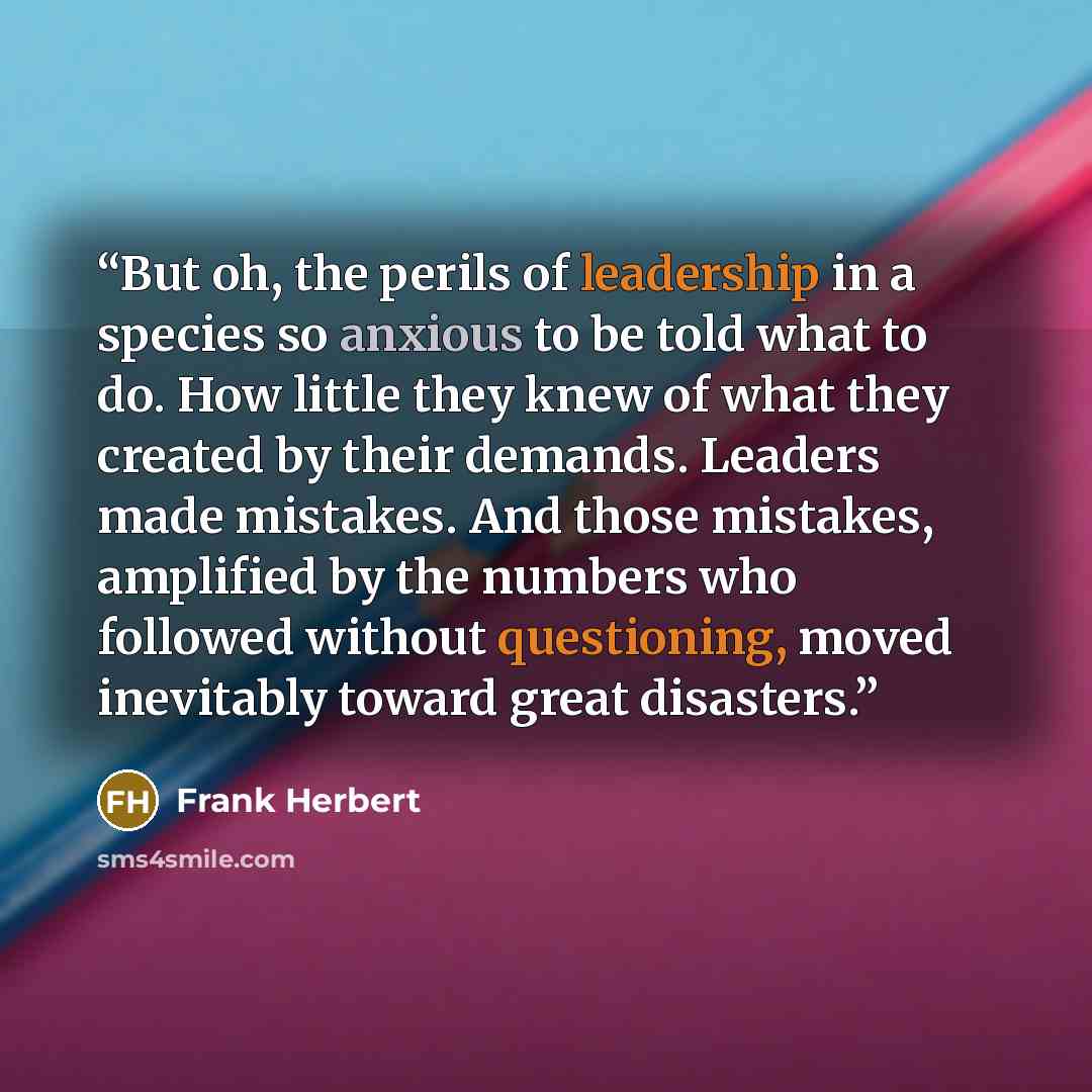 “But oh, the perils of leadership in a species so anxious to be told what to do. How little they knew of what they created by their demands. Leaders made mistakes. And those mistakes, amplified by the numbers who followed without questioning, moved inevitably toward great disasters.” quote by Frank Herbert