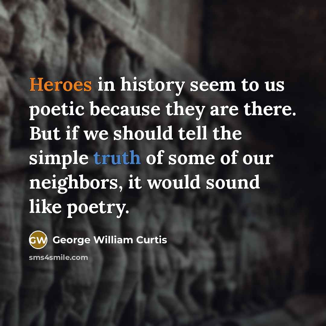“Heroes in history seem to us poetic because they are there. But if we should tell the simple truth of some of our neighbors, it would sound like poetry.” quote by George William Curtis