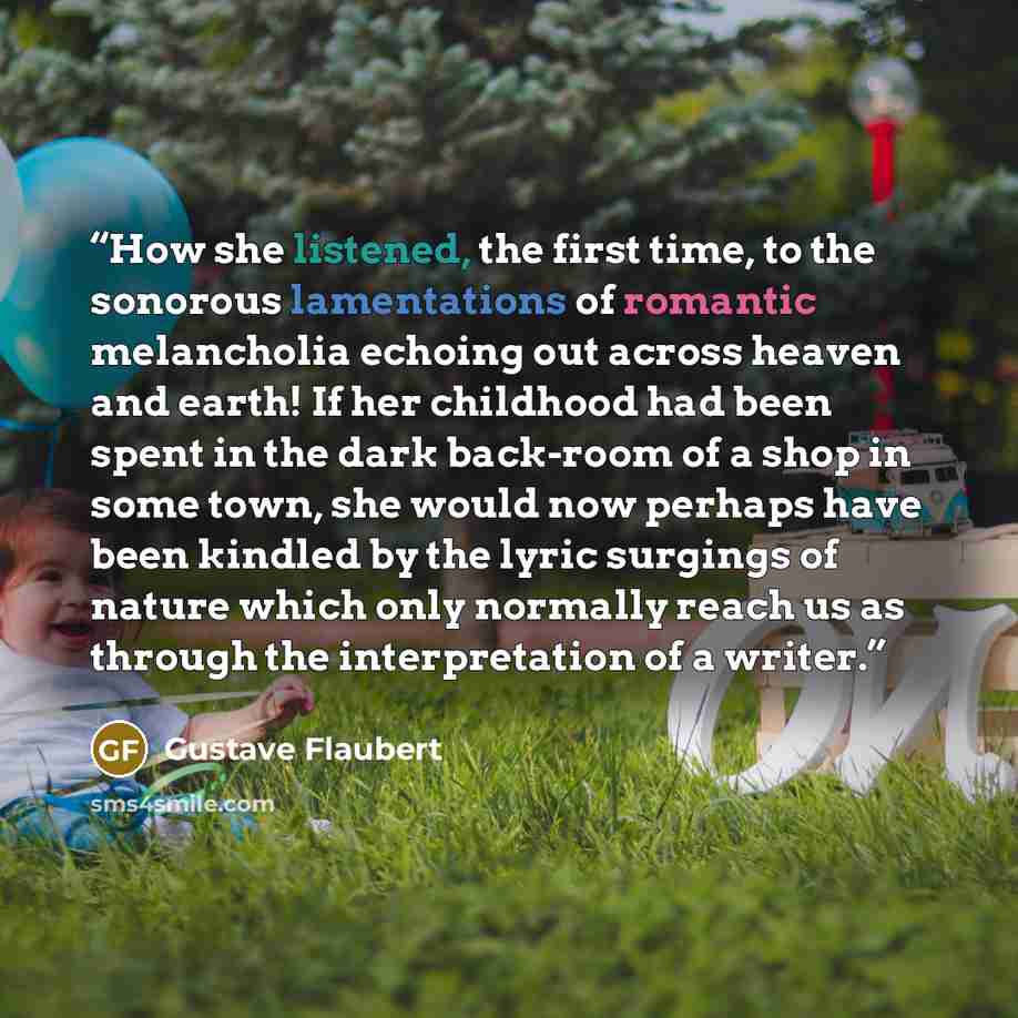 “How she listened, the first time, to the sonorous lamentations of romantic melancholia echoing out across heaven and earth! If her childhood had been spent in the dark back-room of a shop in some town, she would now perhaps have been kindled by the lyric surgings of nature which only normally…” quote by Gustave Flaubert