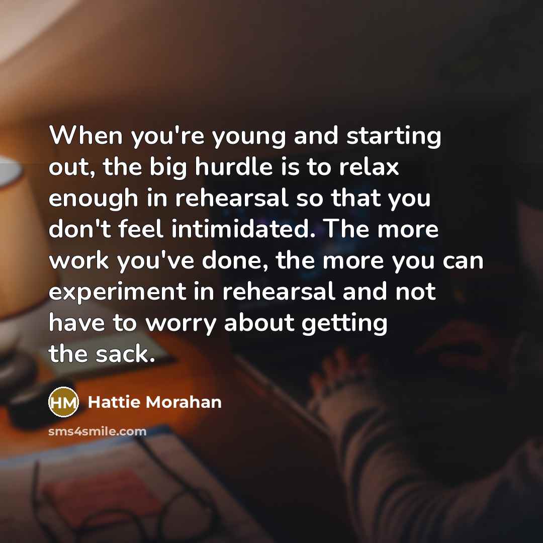“When you're young and starting out, the big hurdle is to relax enough in rehearsal so that you don't feel intimidated. The more work you've done, the more you can experiment in rehearsal and not have to worry about getting the sack.” quote by Hattie Morahan