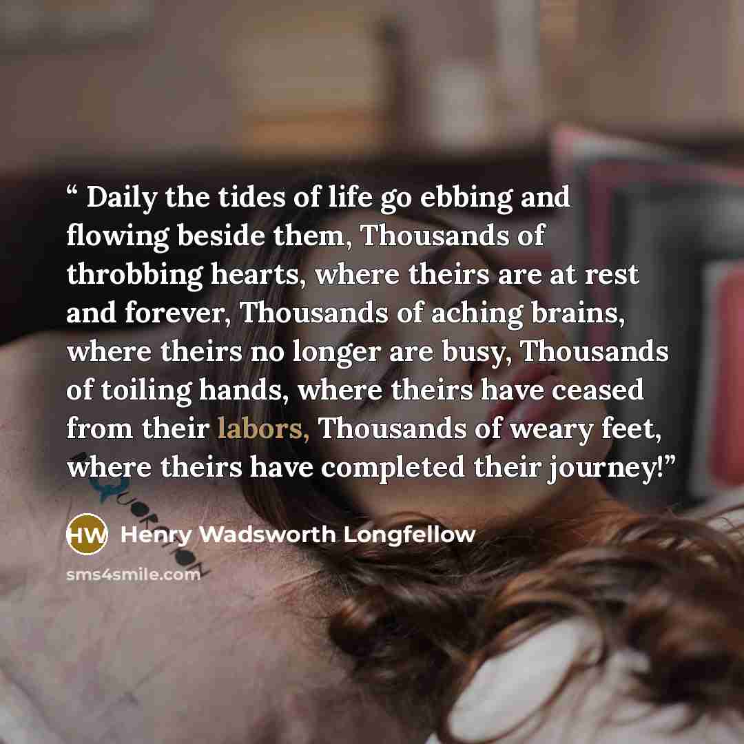 “Daily the tides of life go ebbing and flowing beside them, Thousands of throbbing hearts, where theirs are at rest and forever, Thousands of aching brains, where theirs no longer are busy, Thousands of toiling hands, where theirs have ceased from their labors, Thousands of weary feet, where theirs…” quote by Henry Wadsworth Longfellow