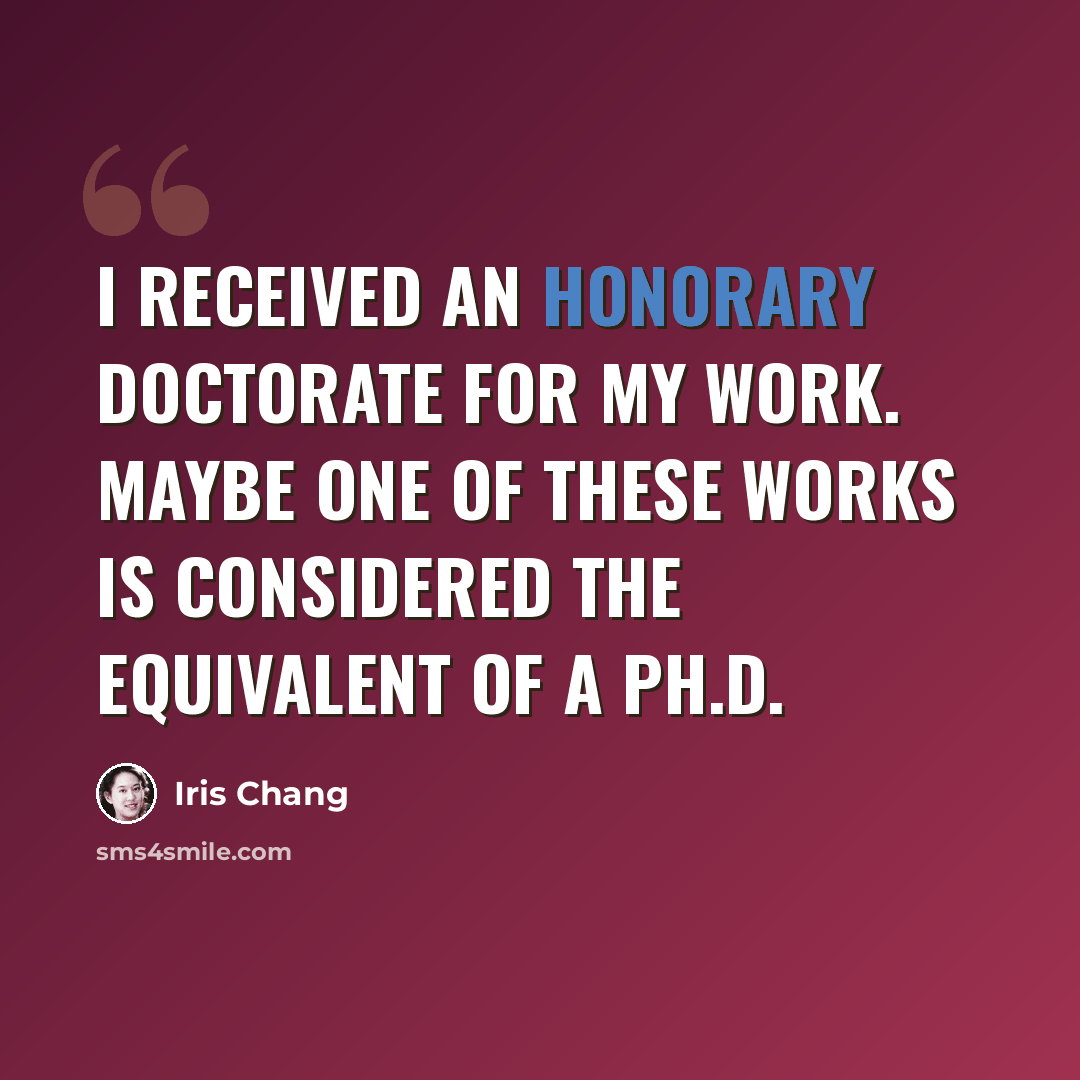 “I received an honorary doctorate for my work. Maybe one of these works is considered the equivalent of a Ph.D.” quote by Iris Chang