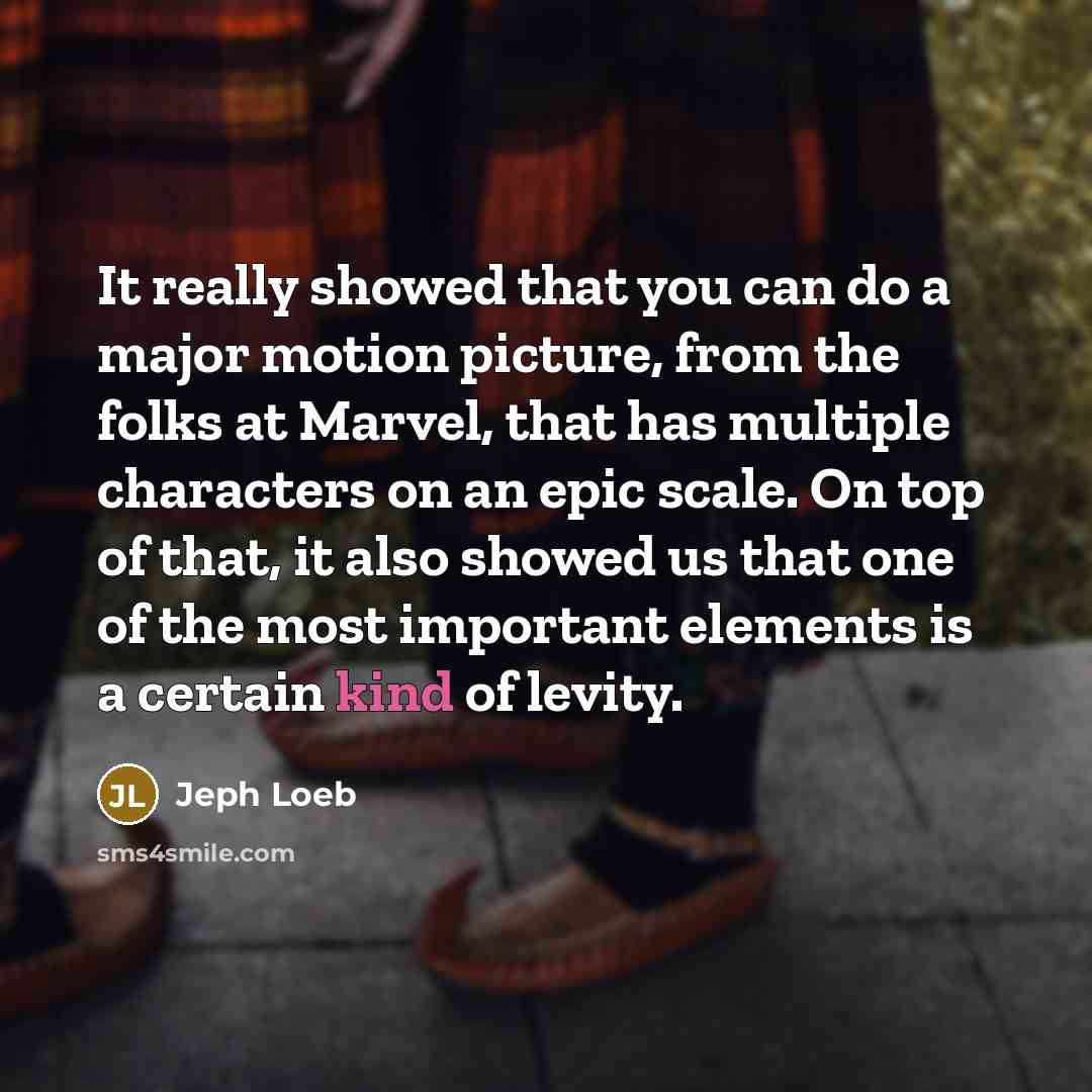 “It really showed that you can do a major motion picture, from the folks at Marvel, that has multiple characters on an epic scale. On top of that, it also showed us that one of the most important elements is a certain kind of levity.” quote by Jeph Loeb