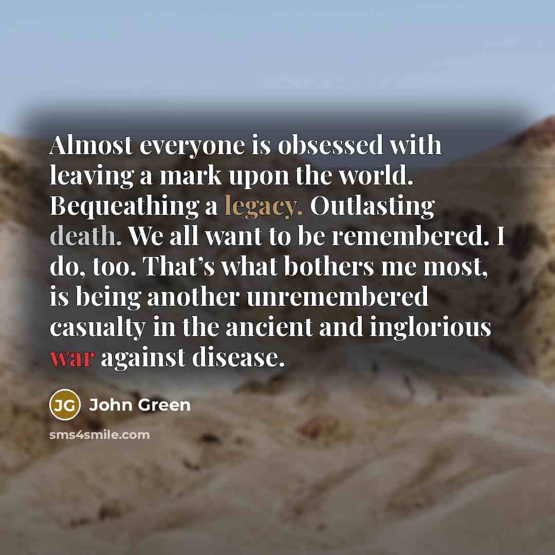 “Almost everyone is obsessed with leaving a mark upon the world. Bequeathing a legacy. Outlasting death. We all want to be remembered. I do, too. That’s what bothers me most, is being another unremembered casualty in the ancient and inglorious war against disease.” quote by John Green