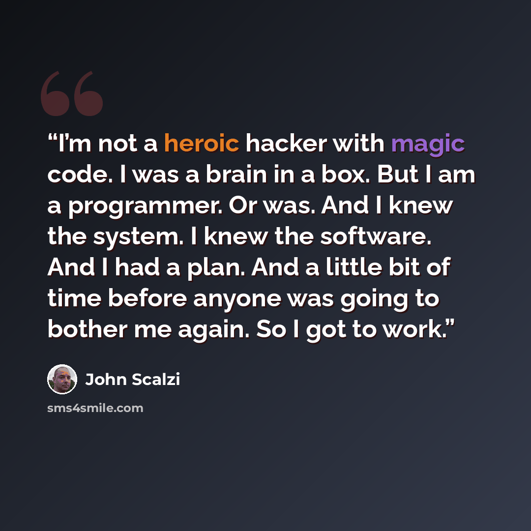 “I’m not a heroic hacker with magic code. I was a brain in a box. But I am a programmer. Or was. And I knew the system. I knew the software. And I had a plan. And a little bit of time before anyone was going to bother me again. So I got to work.” quote by John Scalzi