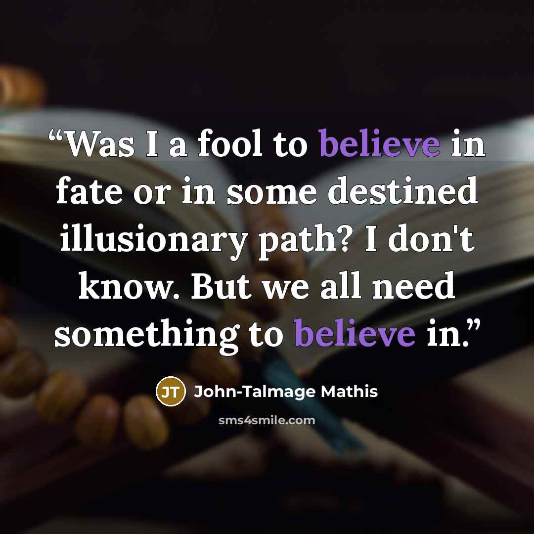 “Was I a fool to believe in fate or in some destined illusionary path? I don't know. But we all need something to believe in.” quote by John-Talmage Mathis