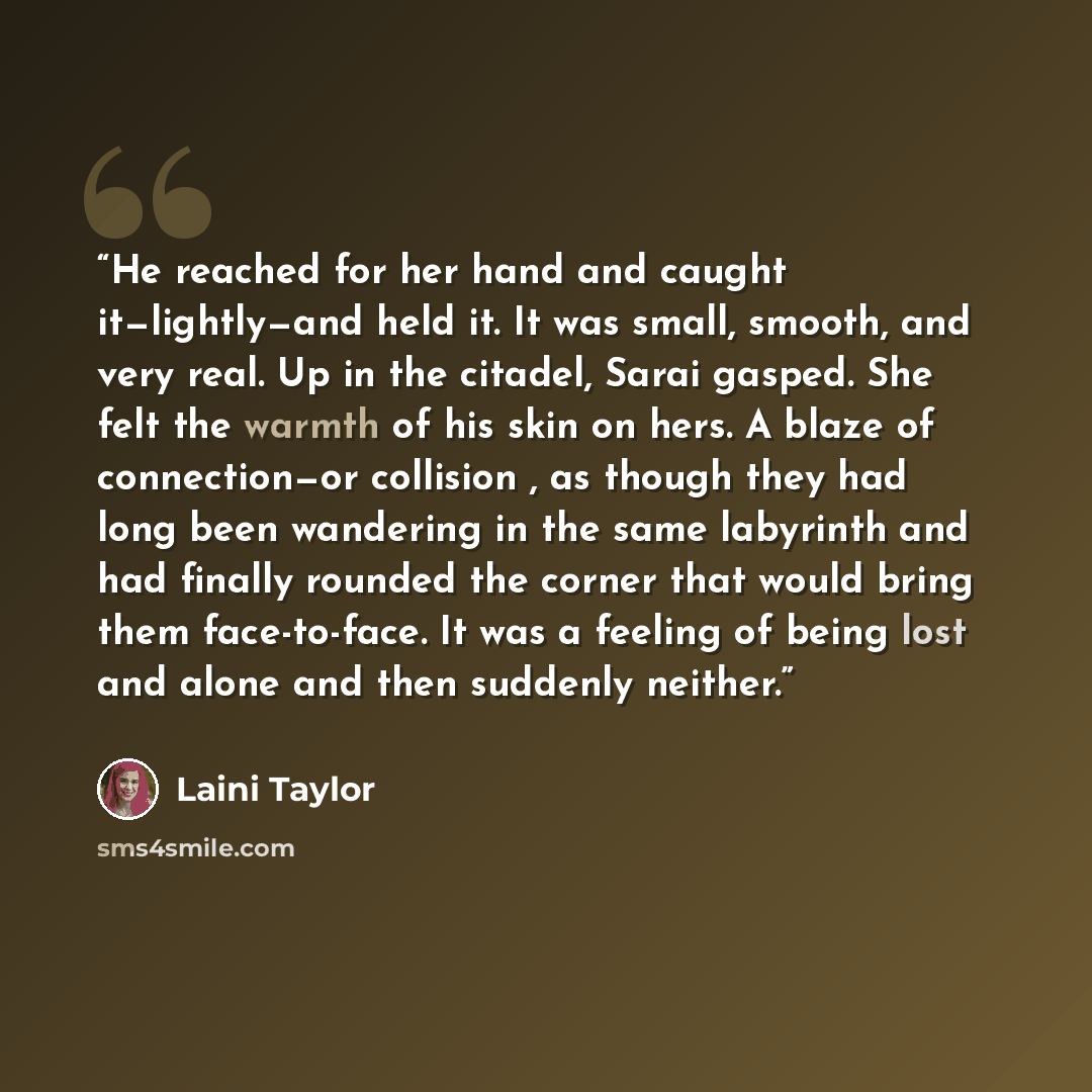 “He reached for her hand and caught it—lightly—and held it. It was small, smooth, and very real. Up in the citadel, Sarai gasped. She felt the warmth of his skin on hers. A blaze of connection—or collision , as though they had long been wandering in the same labyrinth and had finally rounded the…” quote by Laini Taylor