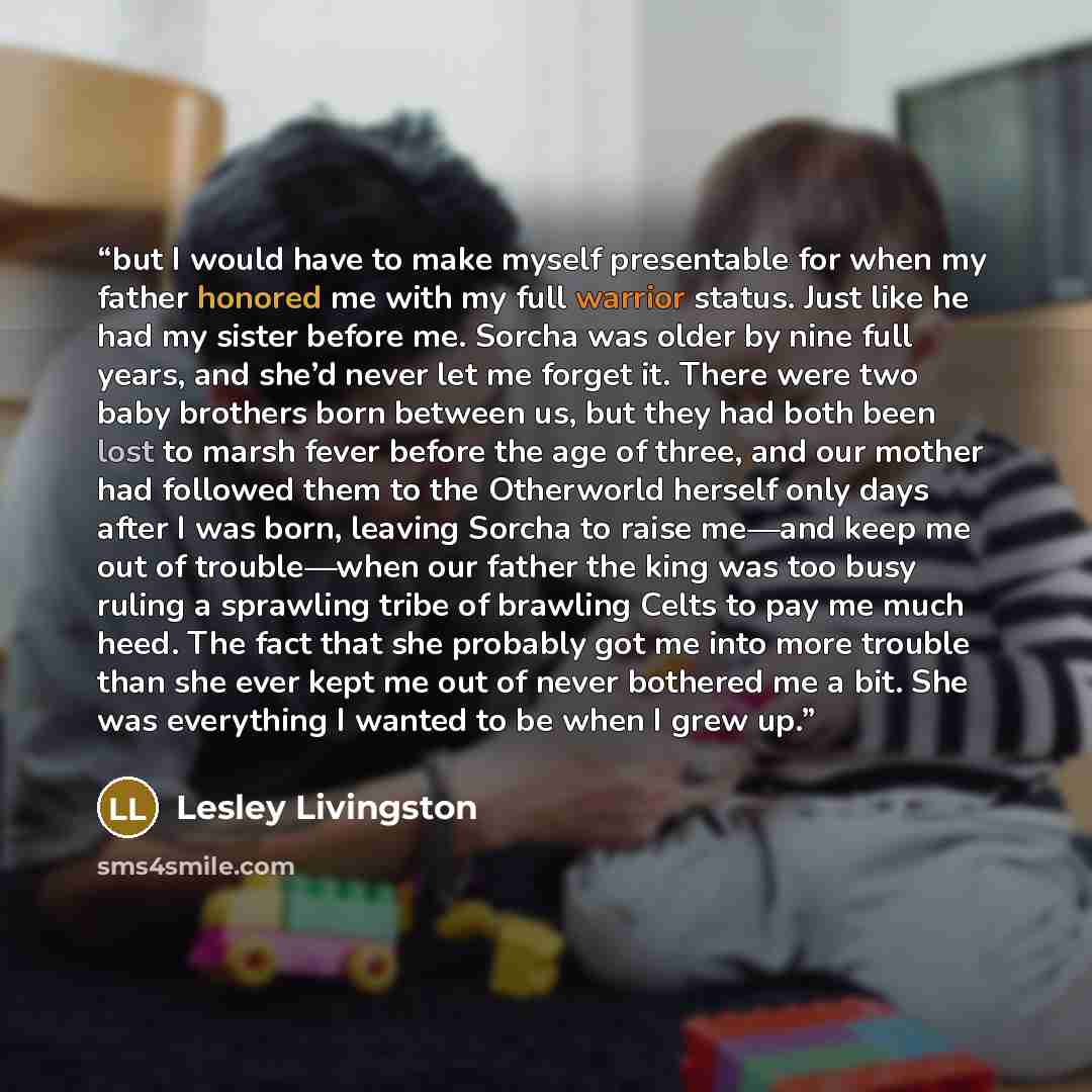“but I would have to make myself presentable for when my father honored me with my full warrior status. Just like he had my sister before me. Sorcha was older by nine full years, and she’d never let me forget it. There were two baby brothers born between us, but they had both been lost to marsh…” quote by Lesley Livingston