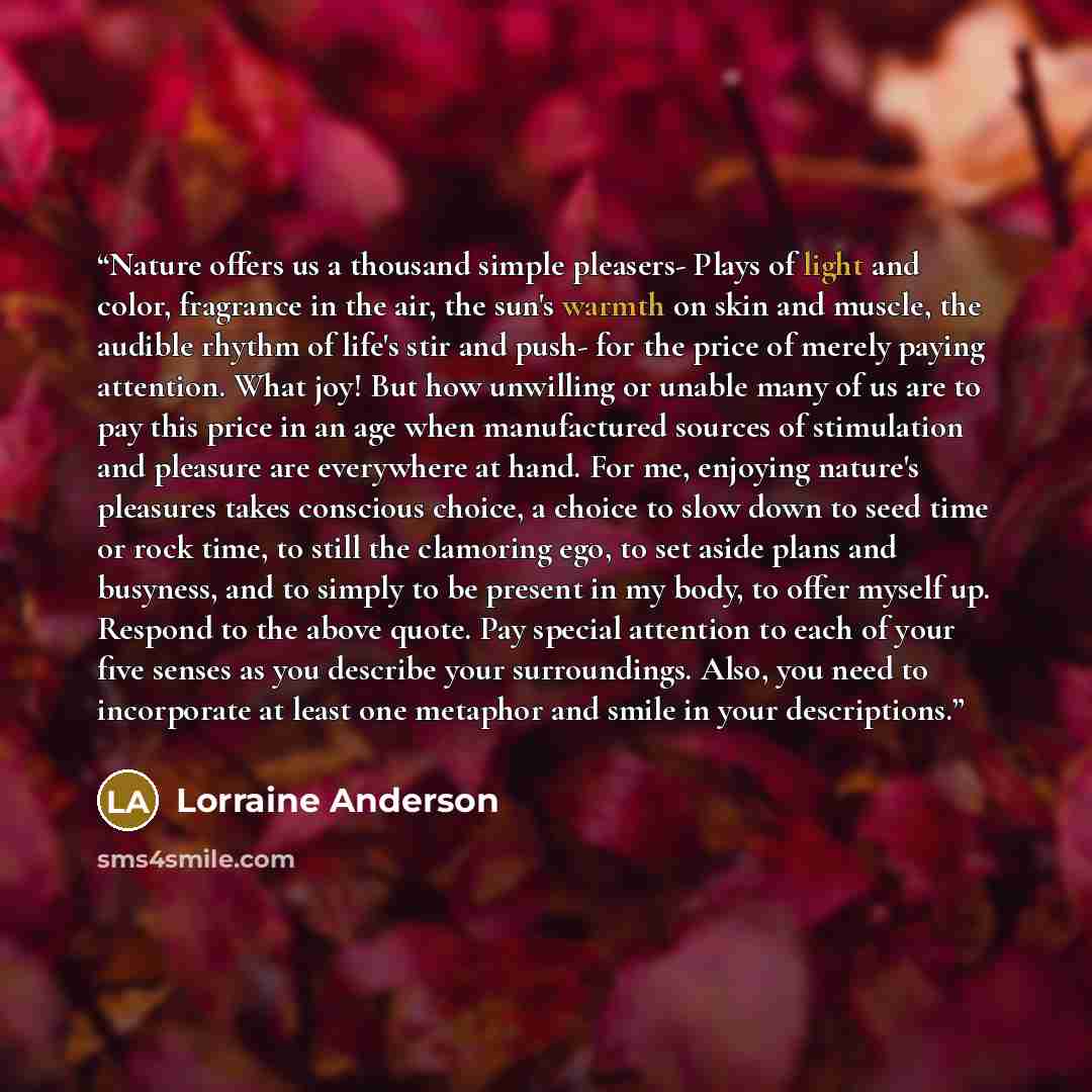 “Nature offers us a thousand simple pleasers- Plays of light and color, fragrance in the air, the sun's warmth on skin and muscle, the audible rhythm of life's stir and push- for the price of merely paying attention. What joy! But how unwilling or unable many of us are to pay this price in an age…” quote by Lorraine Anderson