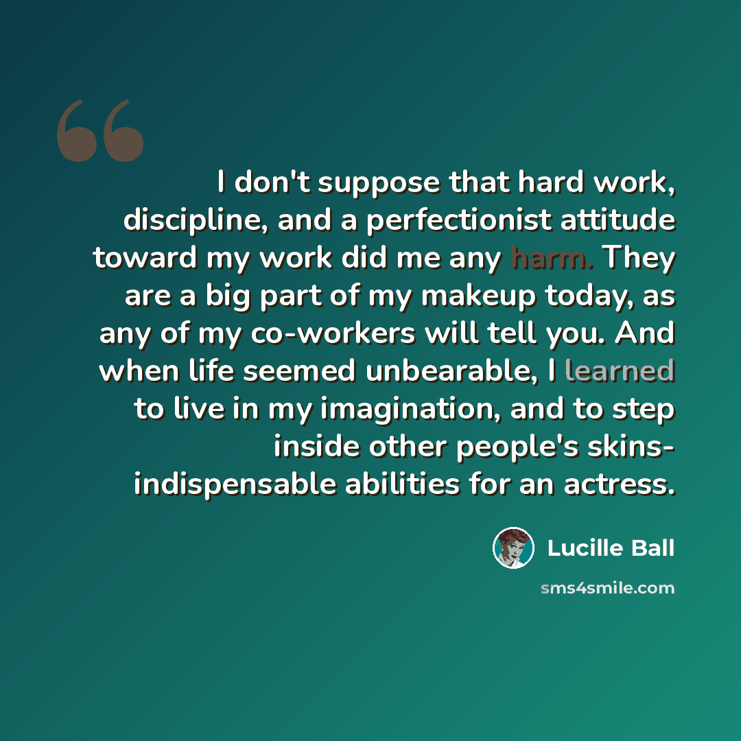 “I don't suppose that hard work, discipline, and a perfectionist attitude toward my work did me any harm. They are a big part of my makeup today, as any of my co-workers will tell you. And when life seemed unbearable, I learned to live in my imagination, and to step inside other people's skins…” quote by Lucille Ball