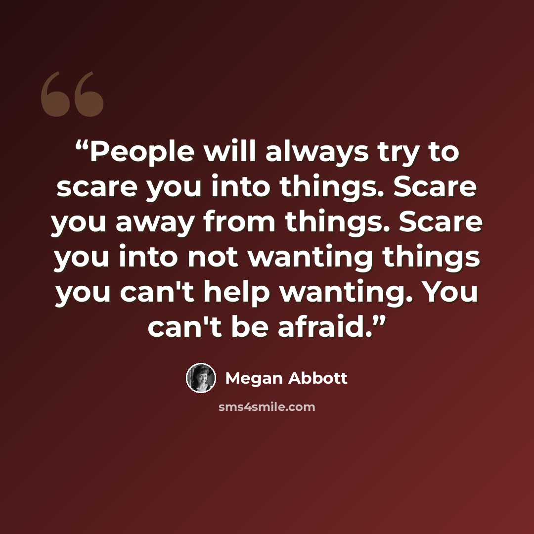 “People will always try to scare you into things. Scare you away from things. Scare you into not wanting things you can't help wanting. You can't be afraid.” quote by Megan Abbott