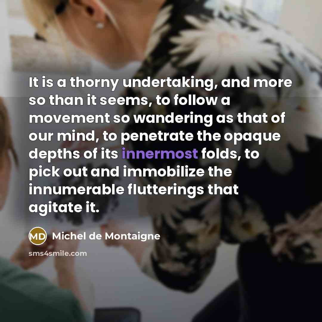 “It is a thorny undertaking, and more so than it seems, to follow a movement so wandering as that of our mind, to penetrate the opaque depths of its innermost folds, to pick out and immobilize the innumerable flutterings that agitate it.” quote by Michel de Montaigne