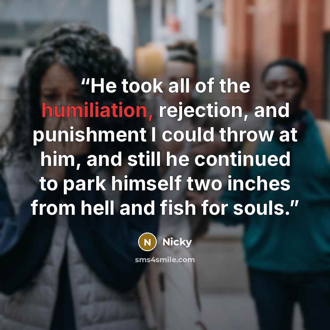 “He took all of the humiliation, rejection, and punishment I could throw at him, and still he continued to park himself two inches from hell and fish for souls.” quote by Nicky