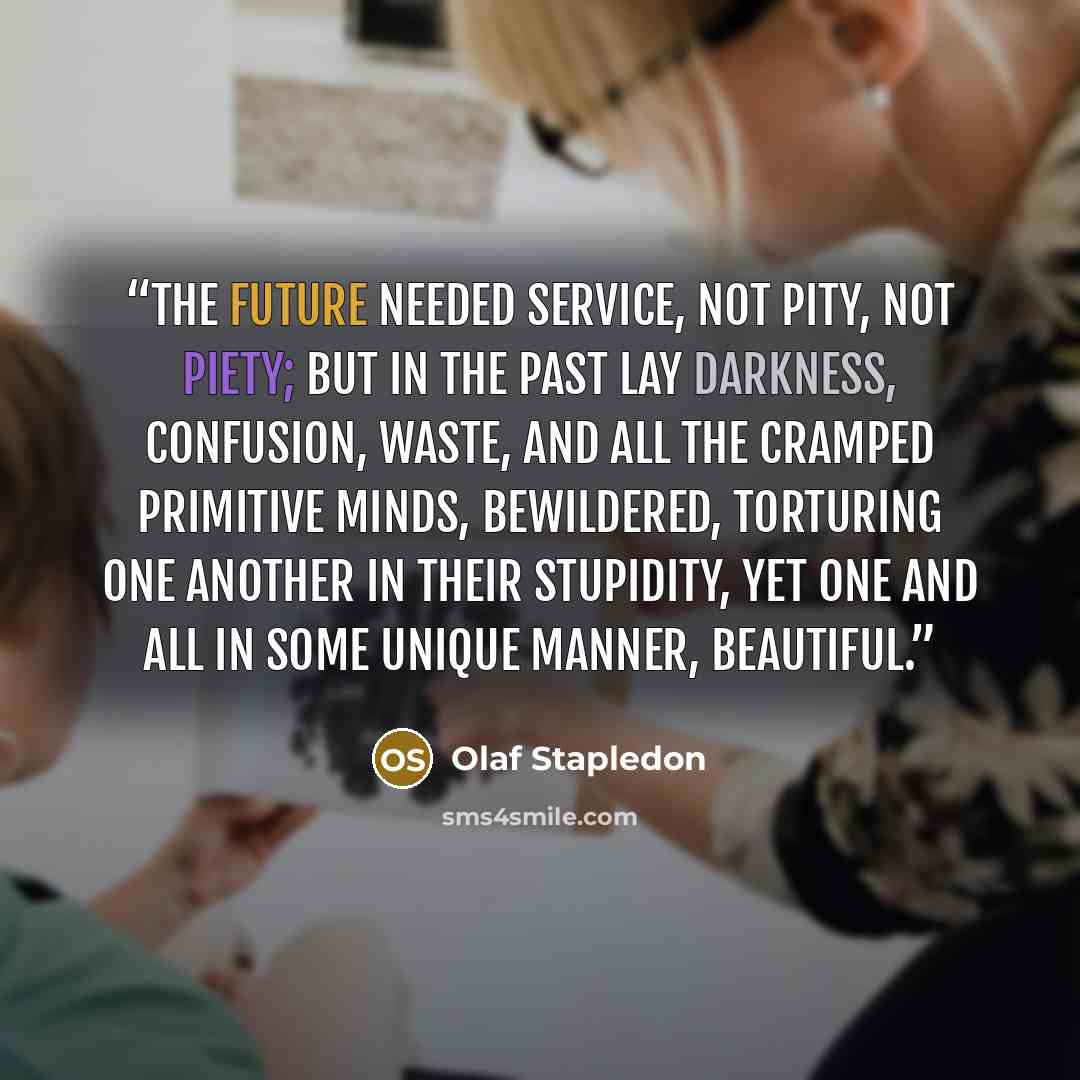 “The future needed service, not pity, not piety; but in the past lay darkness, confusion, waste, and all the cramped primitive minds, bewildered, torturing one another in their stupidity, yet one and all in some unique manner, beautiful.” quote by Olaf Stapledon