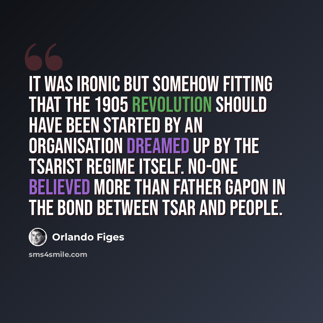 “It was ironic but somehow fitting that the 1905 Revolution should have been started by an organisation dreamed up by the tsarist regime itself. No-one believed more than Father Gapon in the bond between Tsar and people.” quote by Orlando Figes