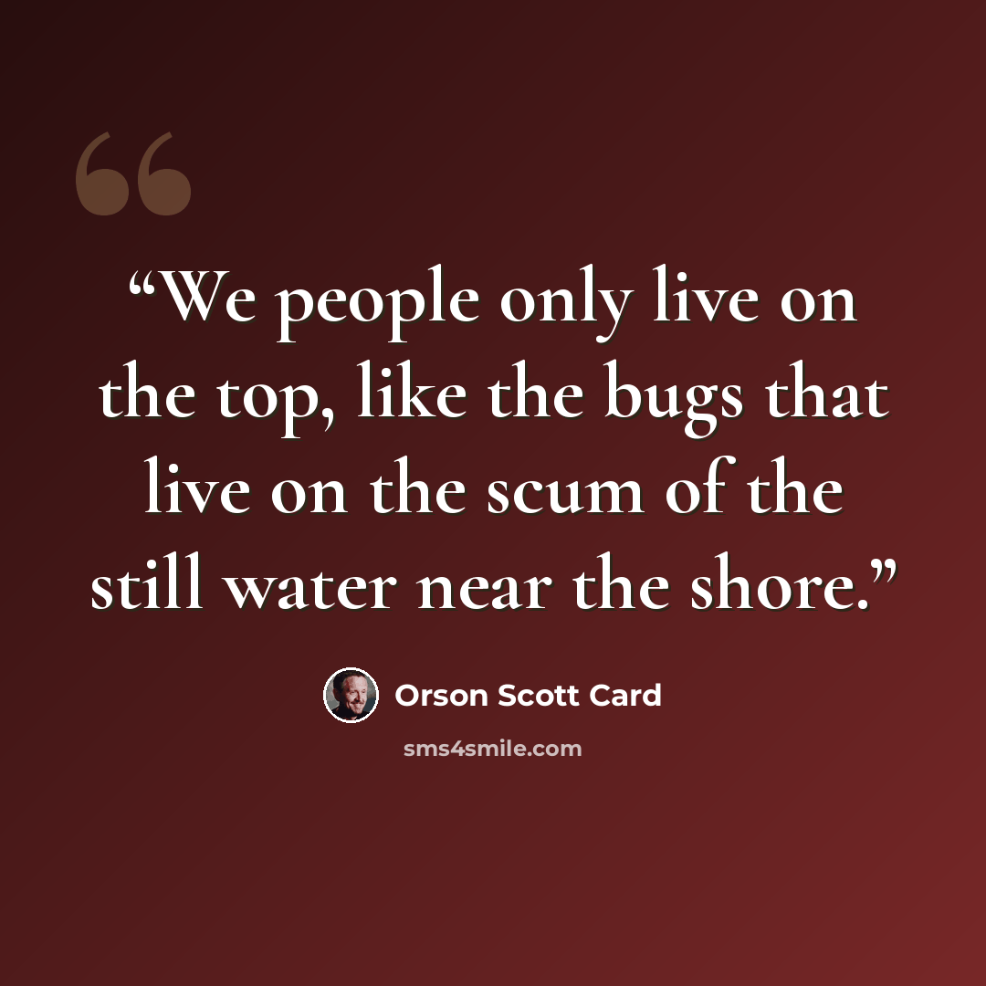 “We people only live on the top, like the bugs that live on the scum of the still water near the shore.” quote by Orson Scott Card