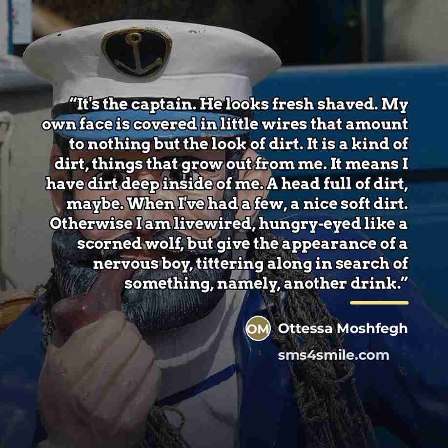 “It's the captain. He looks fresh shaved. My own face is covered in little wires that amount to nothing but the look of dirt. It is a kind of dirt, things that grow out from me. It means I have dirt deep inside of me. A head full of dirt, maybe. When I've had a few, a nice soft dirt. Otherwise I am…” quote by Ottessa Moshfegh