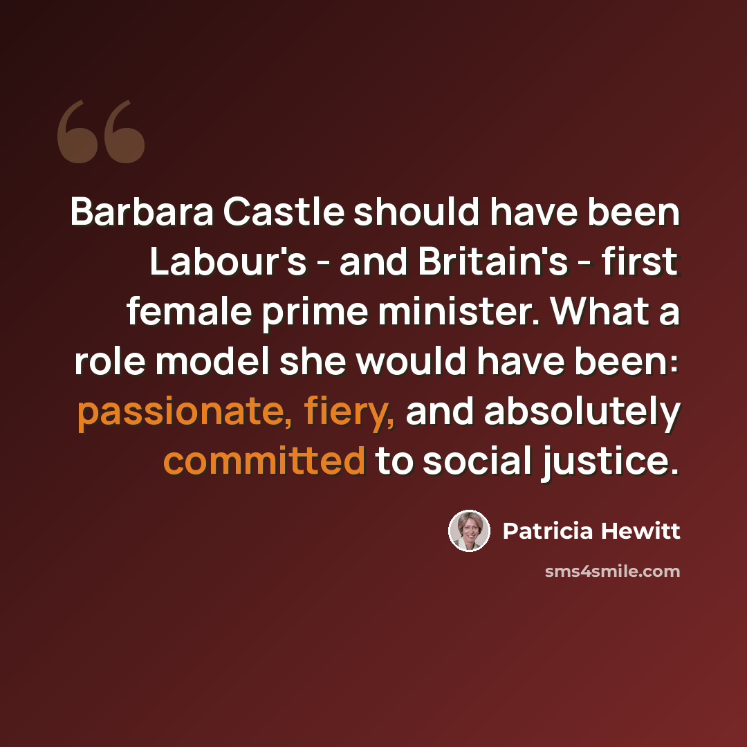 “Barbara Castle should have been Labour's - and Britain's - first female prime minister. What a role model she would have been: passionate, fiery, and absolutely committed to social justice.” quote by Patricia Hewitt