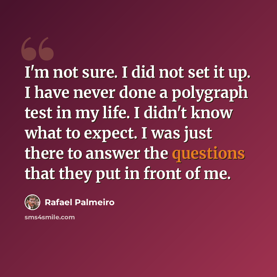 “I'm not sure. I did not set it up. I have never done a polygraph test in my life. I didn't know what to expect. I was just there to answer the questions that they put in front of me.” quote by Rafael Palmeiro