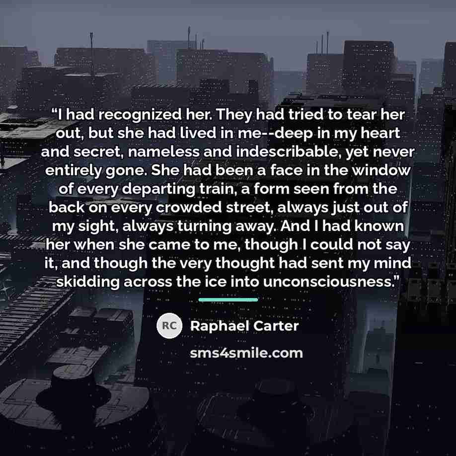 “I had recognized her. They had tried to tear her out, but she had lived in me--deep in my heart and secret, nameless and indescribable, yet never entirely gone. She had been a face in the window of every departing train, a form seen from the back on every crowded street, always just out of my…” quote by Raphael Carter